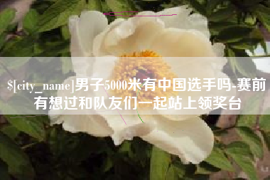 大理男子5000米有中国选手吗-赛前有想过和队友们一起站上领奖台