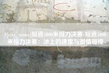 大理短道5000米接力决赛-短道5000米接力决赛：冰上的速度与激情碰撞