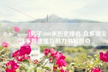 大理男子5000米历史排名-众多顶尖选手用速度与耐力书写传奇