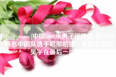 大理中国5000米男子运动员-而另外两名中国队选手哈那哈提·木哈买提和吴宇在最后一组出场