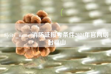 大理消防证报考条件2024年官网烟台福山